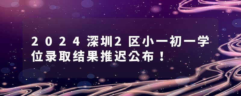 2024深圳2区小一初一学位录取结果推迟公布！