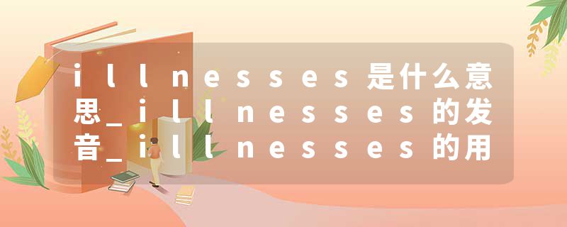 illnesses是什么意思_illnesses的发音_illnesses的用法_illnesses怎么记_illnesses翻译