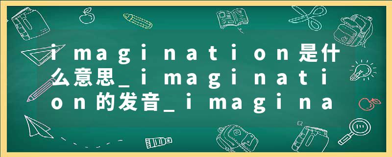 imagination是什么意思_imagination的发音_imagination的用法_imagination怎么记_imagination翻译