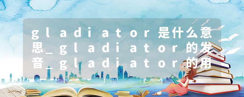 gladiator是什么意思_gladiator的发音_gladiator的用法_gladiator怎么记_gladiator翻译