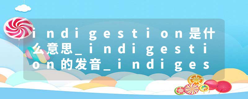 indigestion是什么意思_indigestion的发音_indigestion的用法_indigestion怎么记_indigestion翻译