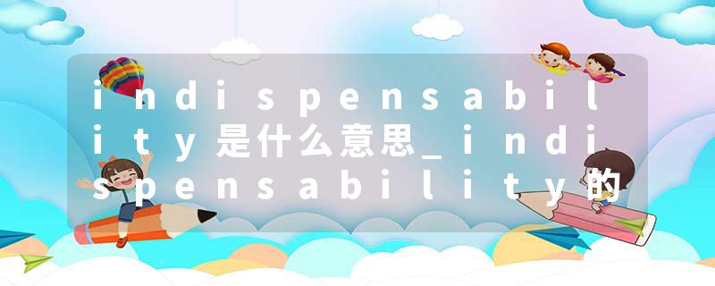 indispensability是什么意思_indispensability的发音_indispensability的用法_indispensability怎么记_indispensability翻译