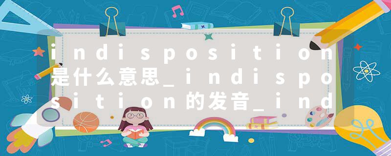 indisposition是什么意思_indisposition的发音_indisposition的用法_indisposition怎么记_indisposition翻译