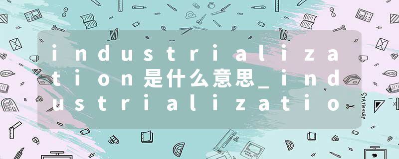 industrialization是什么意思_industrialization的发音_industrialization的用法_industrialization怎么记_industrializat