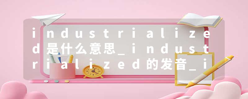 industrialized是什么意思_industrialized的发音_industrialized的用法_industrialized怎么记_industrialized翻译