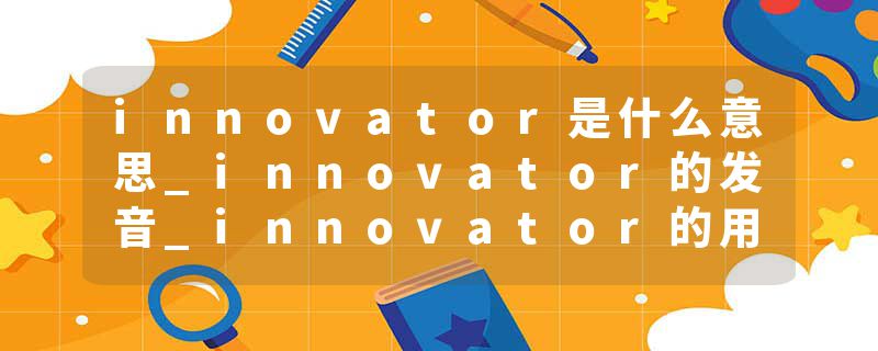 innovator是什么意思_innovator的发音_innovator的用法_innovator怎么记_innovator翻译
