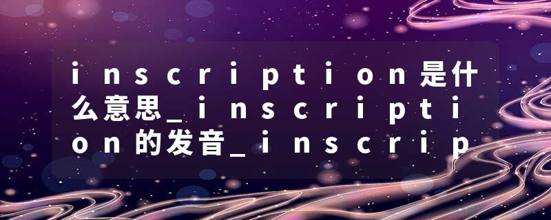 inscription是什么意思_inscription的发音_inscription的用法_inscription怎么记_inscription翻译