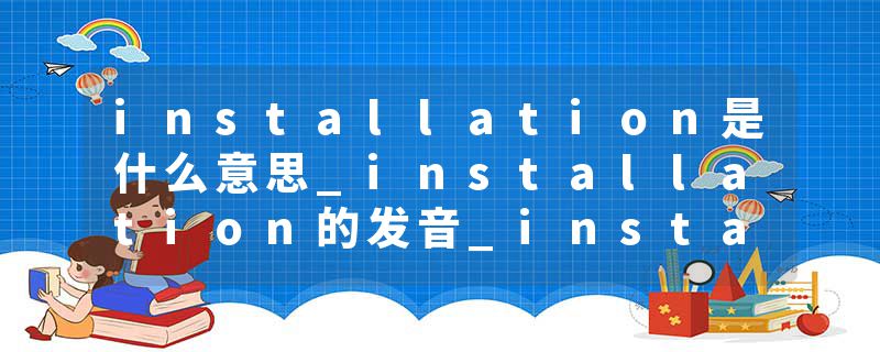 installation是什么意思_installation的发音_installation的用法_installation怎么记_installation翻译