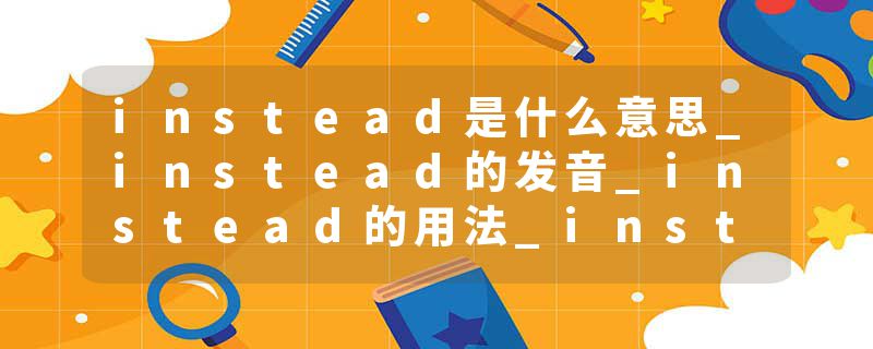 instead是什么意思_instead的发音_instead的用法_instead怎么记_instead翻译