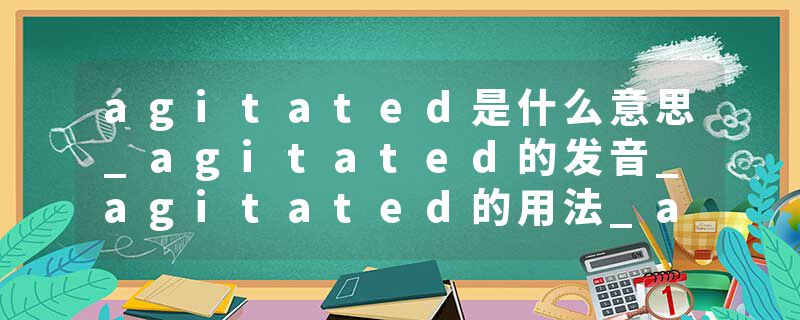 agitated是什么意思_agitated的发音_agitated的用法_agitated怎么记_agitated翻译