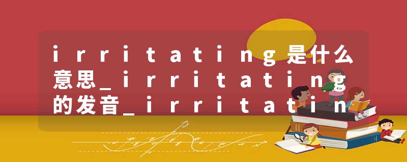 irritating是什么意思_irritating的发音_irritating的用法_irritating怎么记_irritating翻译