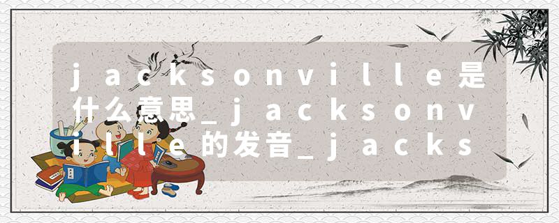 jacksonville是什么意思_jacksonville的发音_jacksonville的用法_jacksonville怎么记_jacksonville翻译