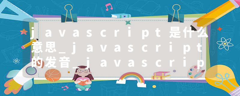javascript是什么意思_javascript的发音_javascript的用法_javascript怎么记_javascript翻译