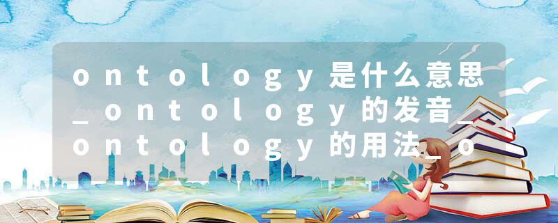ontology是什么意思_ontology的发音_ontology的用法_ontology怎么记_ontology翻译