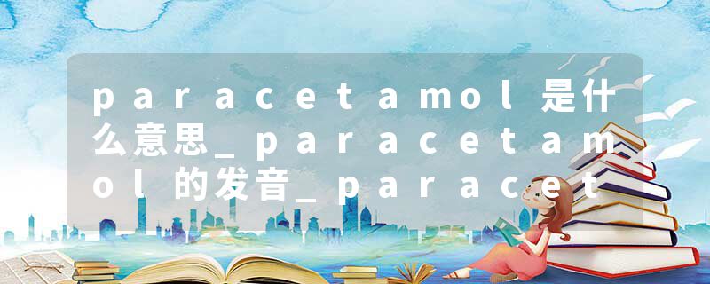paracetamol是什么意思_paracetamol的发音_paracetamol的用法_paracetamol怎么记_paracetamol翻译