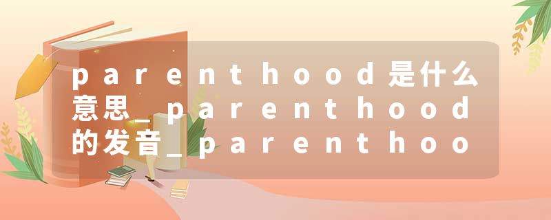 parenthood是什么意思_parenthood的发音_parenthood的用法_parenthood怎么记_parenthood翻译