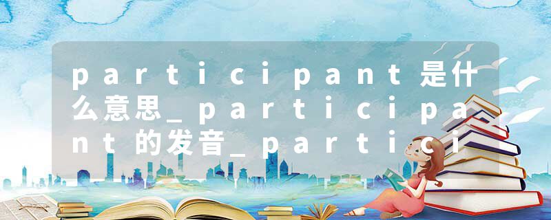 participant是什么意思_participant的发音_participant的用法_participant怎么记_participant翻译