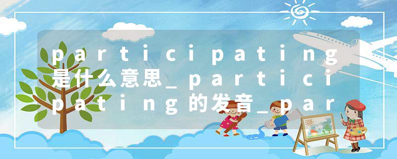participating是什么意思_participating的发音_participating的用法_participating怎么记_participating翻译