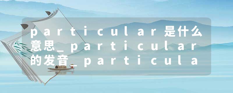particular是什么意思_particular的发音_particular的用法_particular怎么记_particular翻译