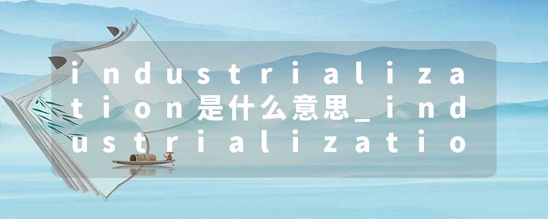 industrialization是什么意思_industrialization的发音_industrialization的用法_industrialization怎么记_industrializat