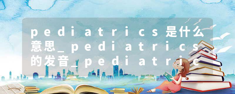 pediatrics是什么意思_pediatrics的发音_pediatrics的用法_pediatrics怎么记_pediatrics翻译