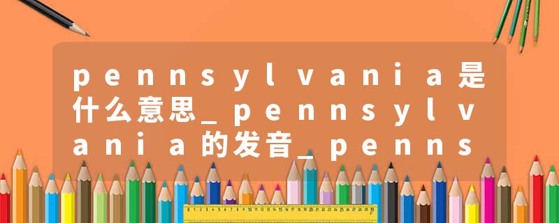 pennsylvania是什么意思_pennsylvania的发音_pennsylvania的用法_pennsylvania怎么记_pennsylvania翻译