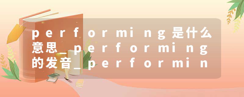 performing是什么意思_performing的发音_performing的用法_performing怎么记_performing翻译