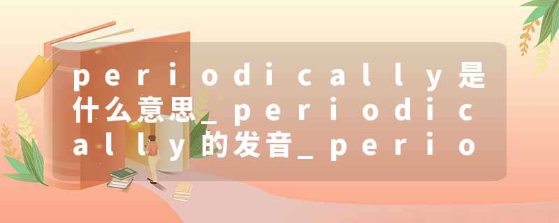 periodically是什么意思_periodically的发音_periodically的用法_periodically怎么记_periodically翻译