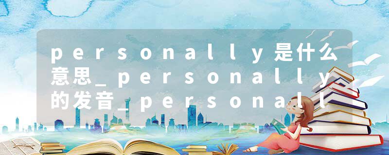 personally是什么意思_personally的发音_personally的用法_personally怎么记_personally翻译