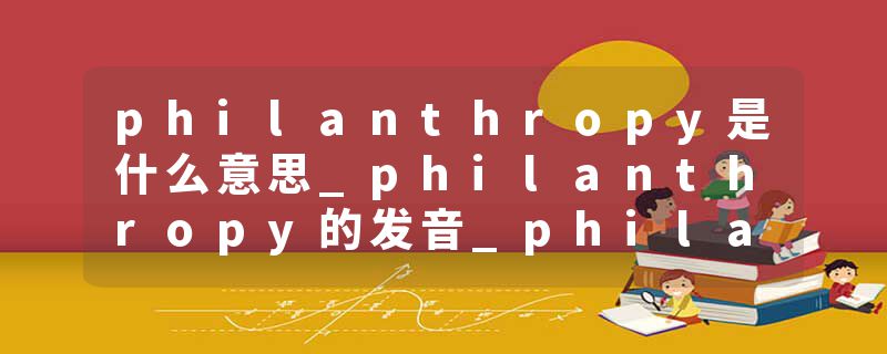 philanthropy是什么意思_philanthropy的发音_philanthropy的用法_philanthropy怎么记_philanthropy翻译