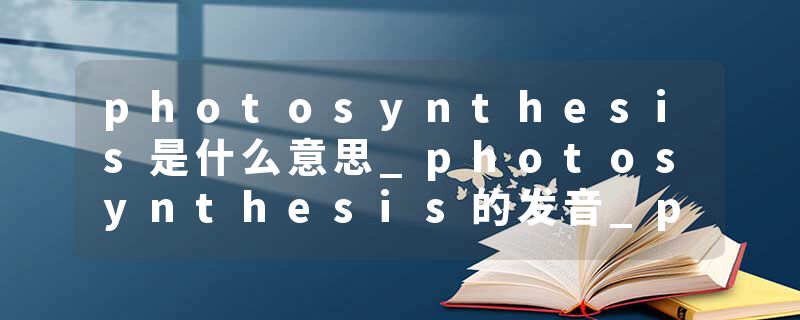 photosynthesis是什么意思_photosynthesis的发音_photosynthesis的用法_photosynthesis怎么记_photosynthesis翻译