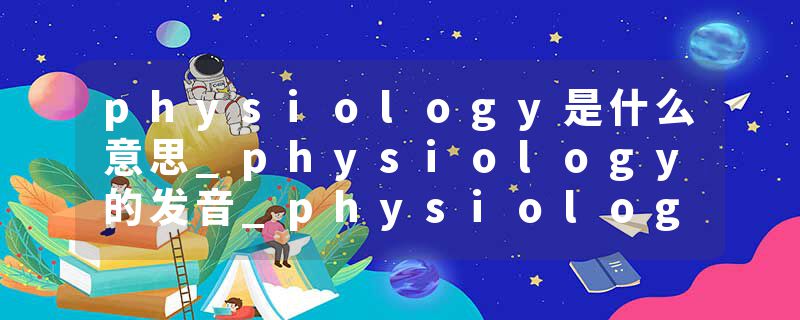 physiology是什么意思_physiology的发音_physiology的用法_physiology怎么记_physiology翻译