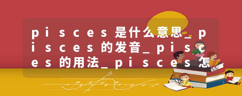 pisces是什么意思_pisces的发音_pisces的用法_pisces怎么记_pisces翻译
