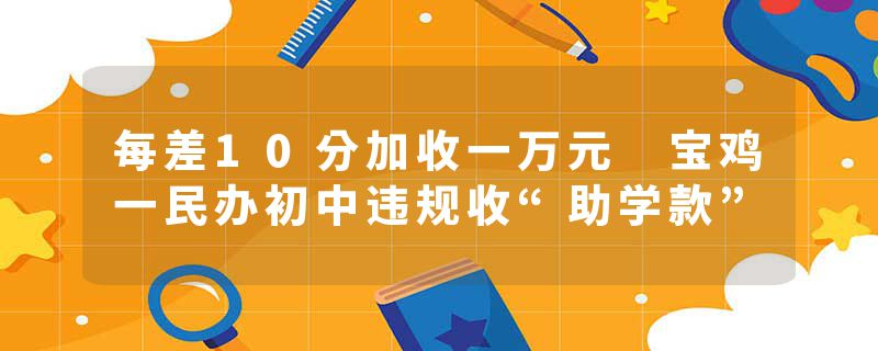每差10分加收一万元 宝鸡一民办初中违规收“助学款”