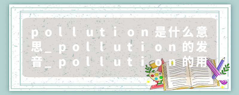 pollution是什么意思_pollution的发音_pollution的用法_pollution怎么记_pollution翻译