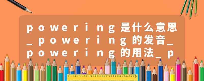 powering是什么意思_powering的发音_powering的用法_powering怎么记_powering翻译