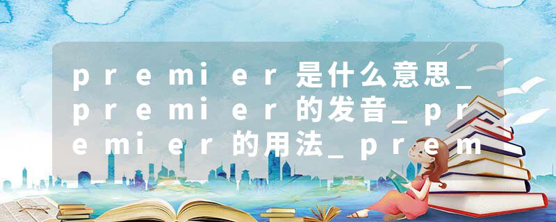 premier是什么意思_premier的发音_premier的用法_premier怎么记_premier翻译