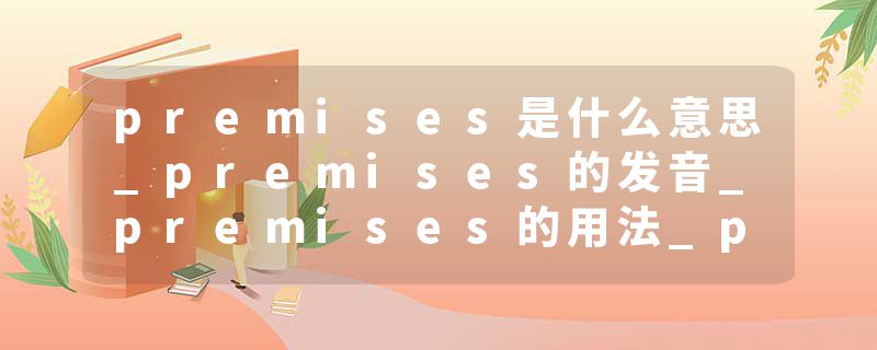 premises是什么意思_premises的发音_premises的用法_premises怎么记_premises翻译