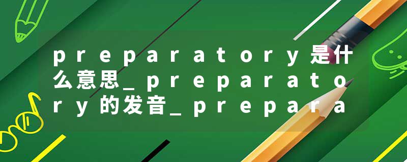 preparatory是什么意思_preparatory的发音_preparatory的用法_preparatory怎么记_preparatory翻译