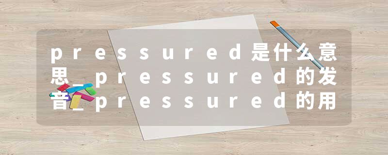pressured是什么意思_pressured的发音_pressured的用法_pressured怎么记_pressured翻译