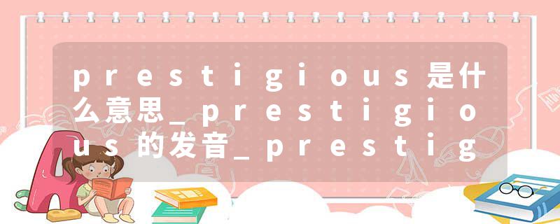 prestigious是什么意思_prestigious的发音_prestigious的用法_prestigious怎么记_prestigious翻译