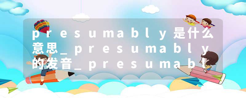 presumably是什么意思_presumably的发音_presumably的用法_presumably怎么记_presumably翻译
