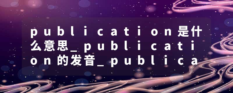 publication是什么意思_publication的发音_publication的用法_publication怎么记_publication翻译