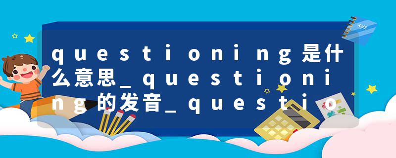 questioning是什么意思_questioning的发音_questioning的用法_questioning怎么记_questioning翻译