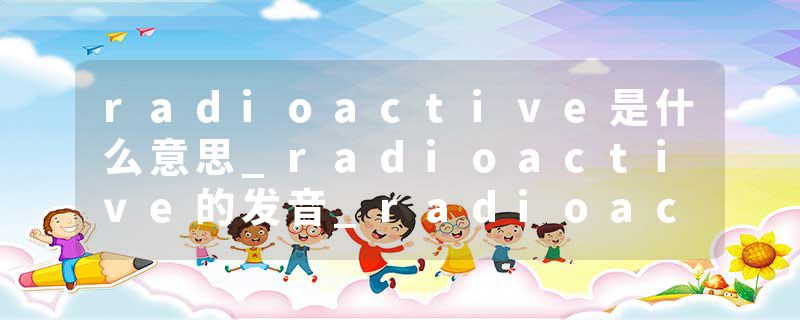radioactive是什么意思_radioactive的发音_radioactive的用法_radioactive怎么记_radioactive翻译