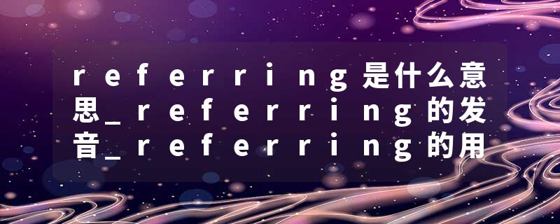 referring是什么意思_referring的发音_referring的用法_referring怎么记_referring翻译