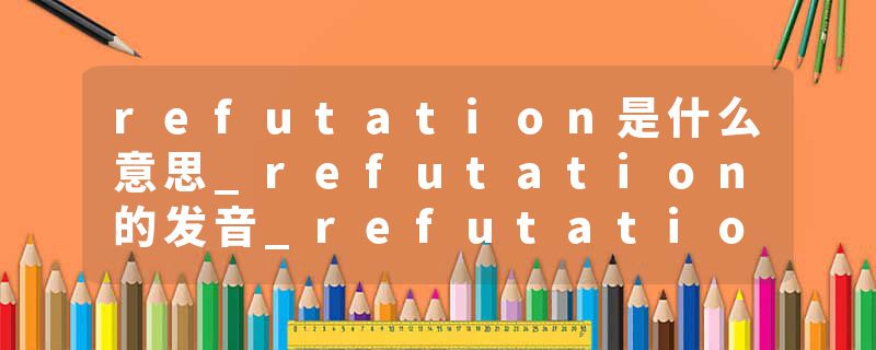 refutation是什么意思_refutation的发音_refutation的用法_refutation怎么记_refutation翻译