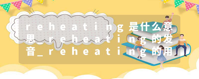 reheating是什么意思_reheating的发音_reheating的用法_reheating怎么记_reheating翻译