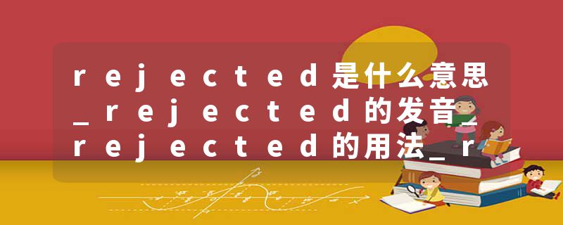 rejected是什么意思_rejected的发音_rejected的用法_rejected怎么记_rejected翻译