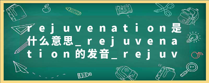rejuvenation是什么意思_rejuvenation的发音_rejuvenation的用法_rejuvenation怎么记_rejuvenation翻译